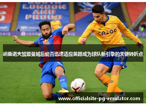 胡桑诺夫加盟曼城后能否迅速适应英超成为球队新引擎的关键转折点