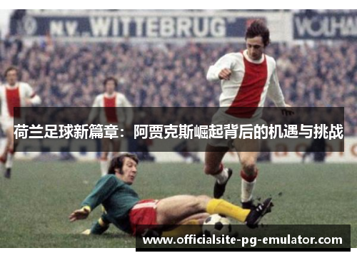 荷兰足球新篇章：阿贾克斯崛起背后的机遇与挑战