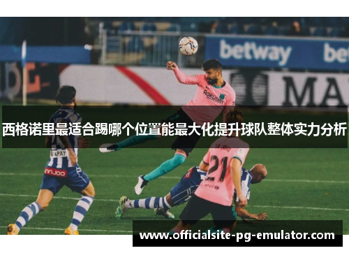 西格诺里最适合踢哪个位置能最大化提升球队整体实力分析