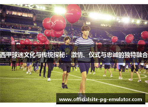 西甲球迷文化与传统探秘：激情、仪式与忠诚的独特融合