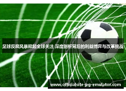 足球反腐风暴掀起全球关注 深度剖析背后的利益博弈与改革挑战