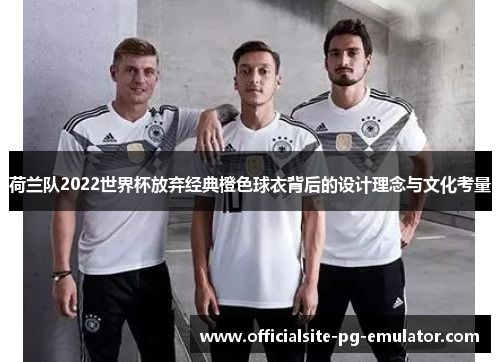 荷兰队2022世界杯放弃经典橙色球衣背后的设计理念与文化考量