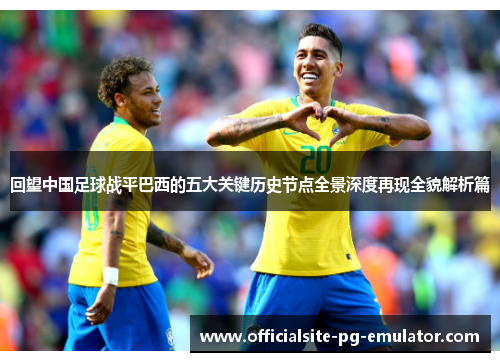 回望中国足球战平巴西的五大关键历史节点全景深度再现全貌解析篇 回望中国足球战平巴西的五大关键历史节点全景深度再现全貌解析篇