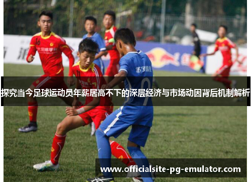 探究当今足球运动员年薪居高不下的深层经济与市场动因背后机制解析 探究当今足球运动员年薪居高不下的深层经济与市场动因背后机制解析