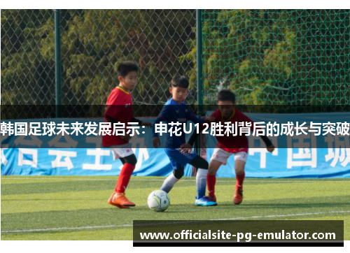 韩国足球未来发展启示：申花U12胜利背后的成长与突破