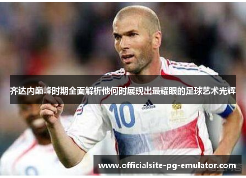 齐达内巅峰时期全面解析他何时展现出最耀眼的足球艺术光辉