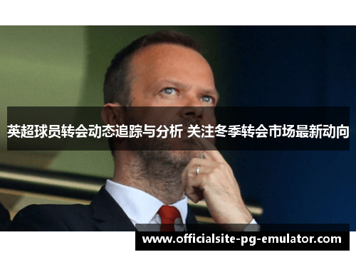 英超球员转会动态追踪与分析 关注冬季转会市场最新动向