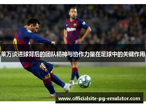 莱万谈进球背后的团队精神与协作力量在足球中的关键作用