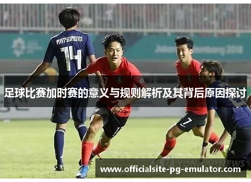 足球比赛加时赛的意义与规则解析及其背后原因探讨