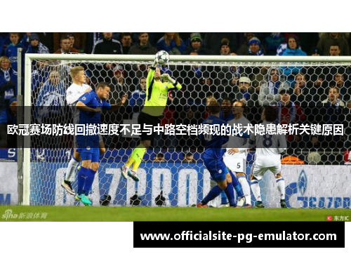 欧冠赛场防线回撤速度不足与中路空档频现的战术隐患解析关键原因