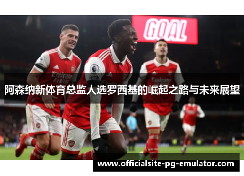 阿森纳新体育总监人选罗西基的崛起之路与未来展望 阿森纳新体育总监人选罗西基的崛起之路与未来展望