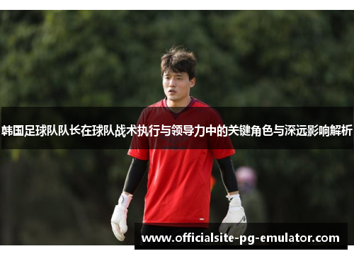 韩国足球队队长在球队战术执行与领导力中的关键角色与深远影响解析