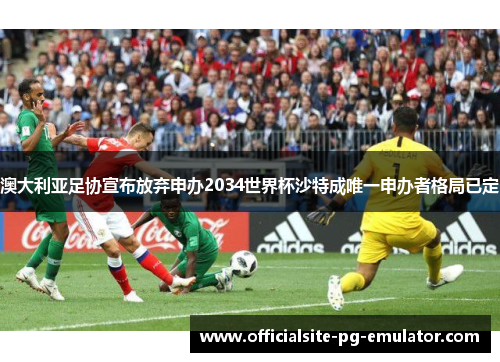 澳大利亚足协宣布放弃申办2034世界杯沙特成唯一申办者格局已定