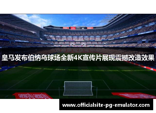 皇马发布伯纳乌球场全新4K宣传片展现震撼改造效果