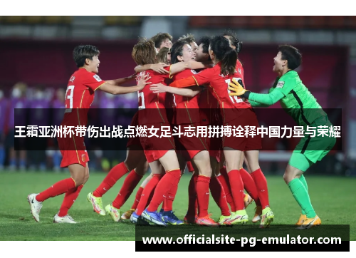 王霜亚洲杯带伤出战点燃女足斗志用拼搏诠释中国力量与荣耀