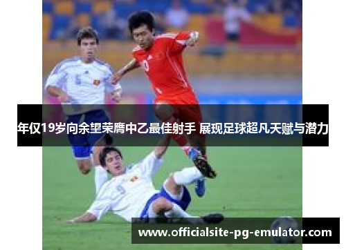 年仅19岁向余望荣膺中乙最佳射手 展现足球超凡天赋与潜力 年仅19岁向余望荣膺中乙最佳射手 展现足球超凡天赋与潜力