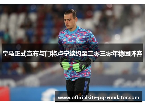 皇马正式宣布与门将卢宁续约至二零三零年稳固阵容 皇马正式宣布与门将卢宁续约至二零三零年稳固阵容