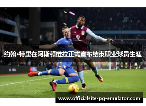 约翰·特里在阿斯顿维拉正式宣布结束职业球员生涯 约翰·特里在阿斯顿维拉正式宣布结束职业球员生涯