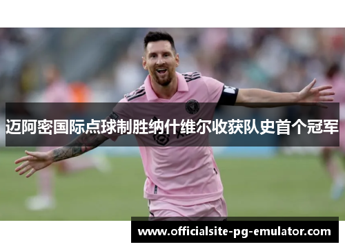 迈阿密国际点球制胜纳什维尔收获队史首个冠军 迈阿密国际点球制胜纳什维尔收获队史首个冠军