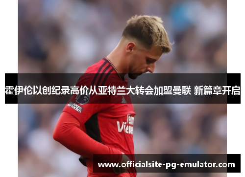 霍伊伦以创纪录高价从亚特兰大转会加盟曼联 新篇章开启 霍伊伦以创纪录高价从亚特兰大转会加盟曼联 新篇章开启