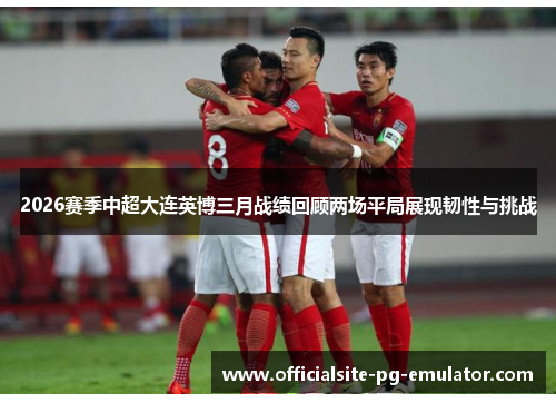 2026赛季中超大连英博三月战绩回顾两场平局展现韧性与挑战